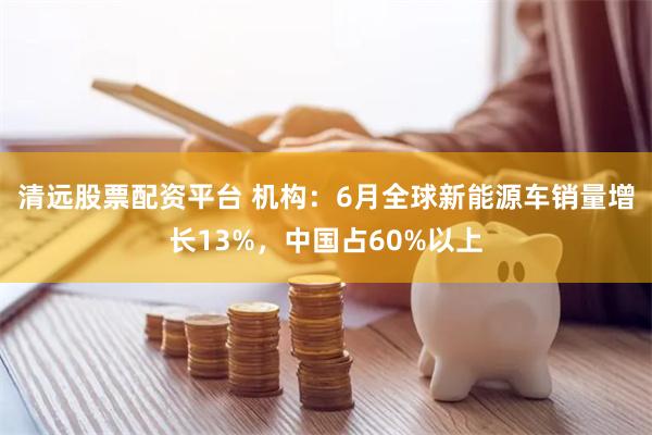 清远股票配资平台 机构：6月全球新能源车销量增长13%，中国占60%以上