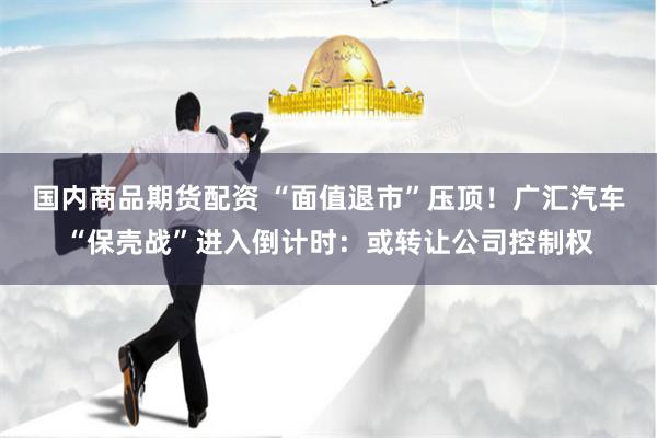 国内商品期货配资 “面值退市”压顶！广汇汽车“保壳战”进入倒计时：或转让公司控制权