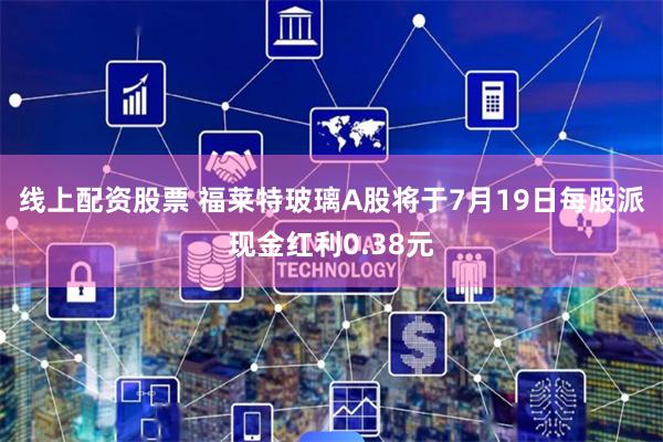 线上配资股票 福莱特玻璃A股将于7月19日每股派现金红利0.38元