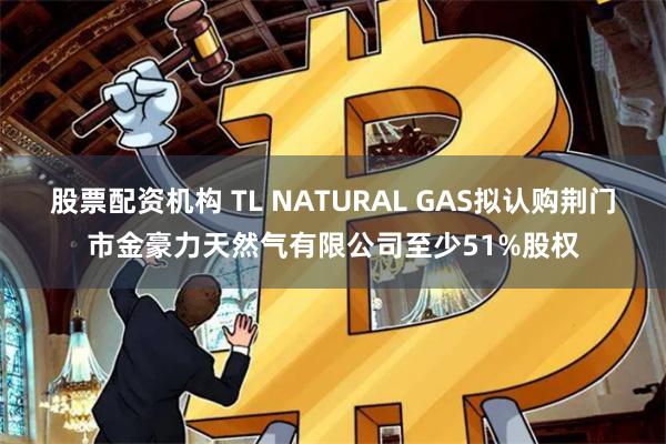 股票配资机构 TL NATURAL GAS拟认购荆门市金豪力天然气有限公司至少51%股权