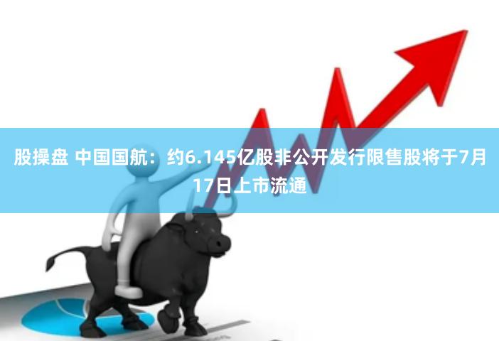 股操盘 中国国航：约6.145亿股非公开发行限售股将于7月17日上市流通