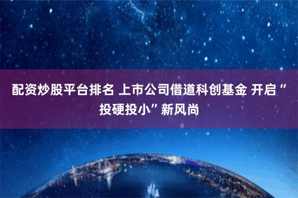 配资炒股平台排名 上市公司借道科创基金 开启“投硬投小”新风尚