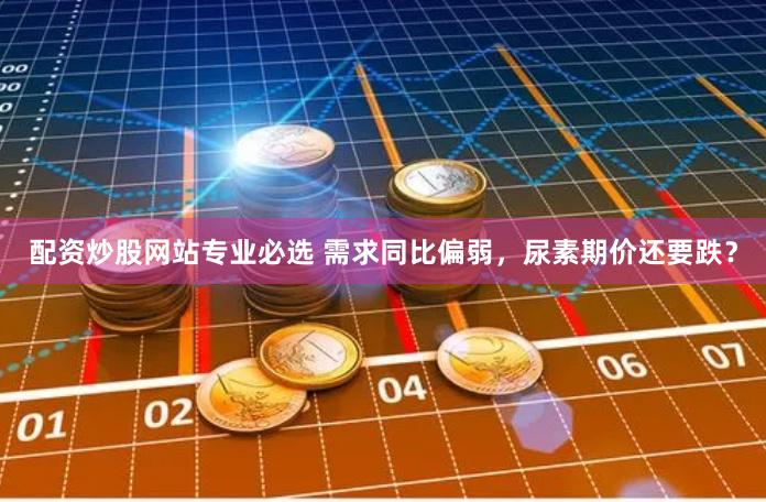 配资炒股网站专业必选 需求同比偏弱，尿素期价还要跌？