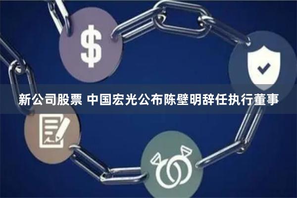 新公司股票 中国宏光公布陈壁明辞任执行董事
