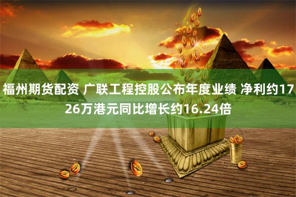 福州期货配资 广联工程控股公布年度业绩 净利约1726万港元同比增长约16.24倍