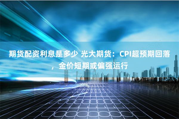 期货配资利息是多少 光大期货：CPI超预期回落，金价短期或偏强运行