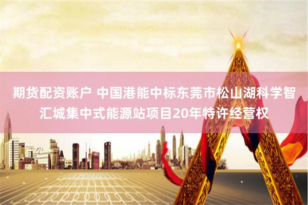 期货配资账户 中国港能中标东莞市松山湖科学智汇城集中式能源站项目20年特许经营权