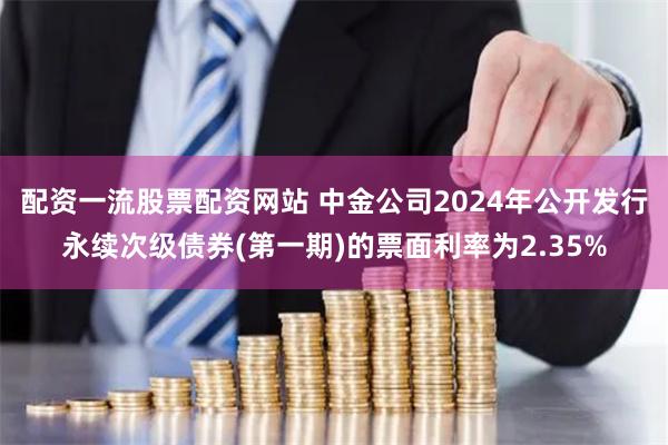 配资一流股票配资网站 中金公司2024年公开发行永续次级债券(第一期)的票面利率为2.35%