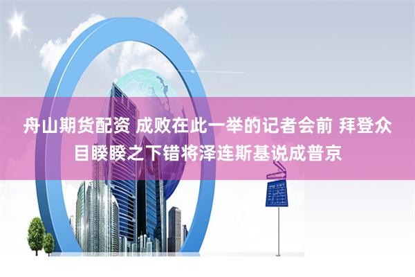 舟山期货配资 成败在此一举的记者会前 拜登众目睽睽之下错将泽连斯基说成普京
