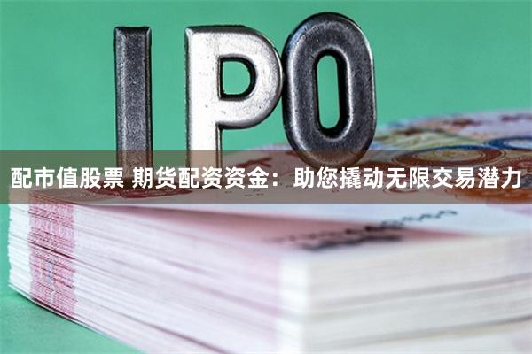 配市值股票 期货配资资金：助您撬动无限交易潜力