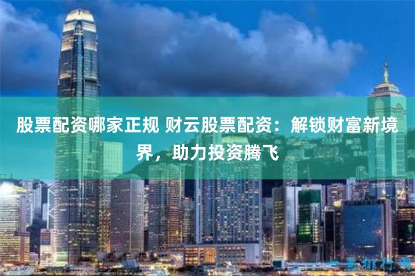 股票配资哪家正规 财云股票配资：解锁财富新境界，助力投资腾飞