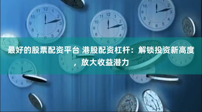 最好的股票配资平台 港股配资杠杆：解锁投资新高度，放大收益潜力