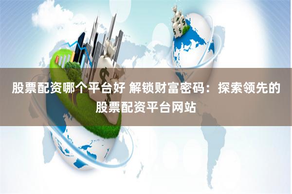 股票配资哪个平台好 解锁财富密码：探索领先的股票配资平台网站