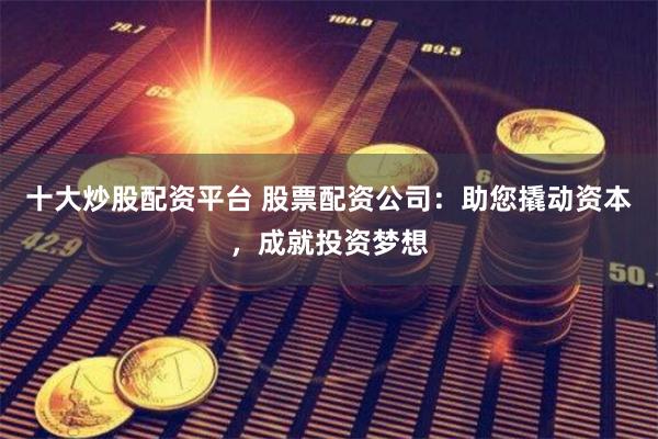 十大炒股配资平台 股票配资公司：助您撬动资本，成就投资梦想