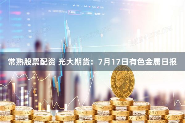 常熟股票配资 光大期货：7月17日有色金属日报