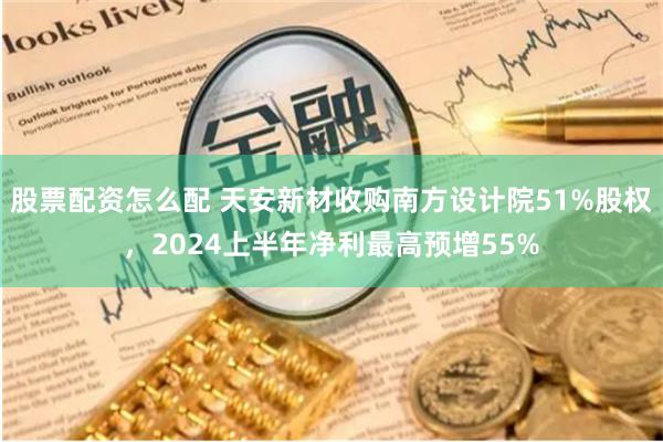 股票配资怎么配 天安新材收购南方设计院51%股权，2024上半年净利最高预增55%