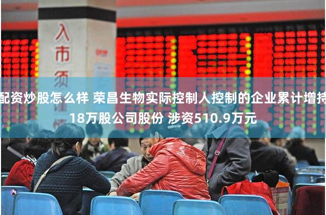 配资炒股怎么样 荣昌生物实际控制人控制的企业累计增持18万股公司股份 涉资510.9万元