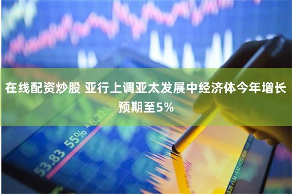 在线配资炒股 亚行上调亚太发展中经济体今年增长预期至5%
