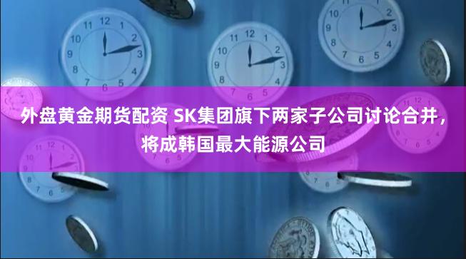 外盘黄金期货配资 SK集团旗下两家子公司讨论合并，将成韩国最大能源公司