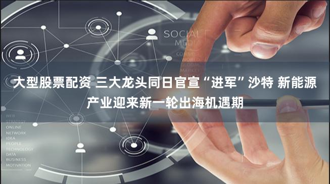 大型股票配资 三大龙头同日官宣“进军”沙特 新能源产业迎来新一轮出海机遇期