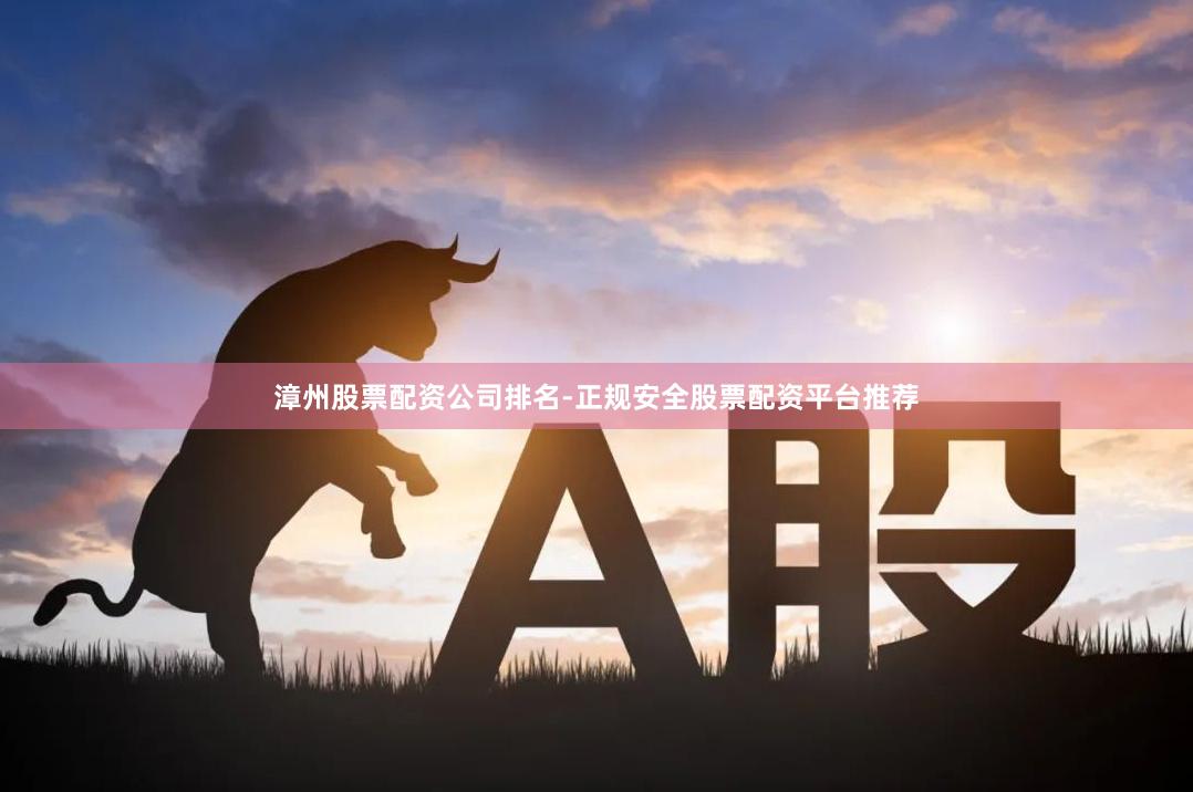 漳州股票配资公司排名-正规安全股票配资平台推荐