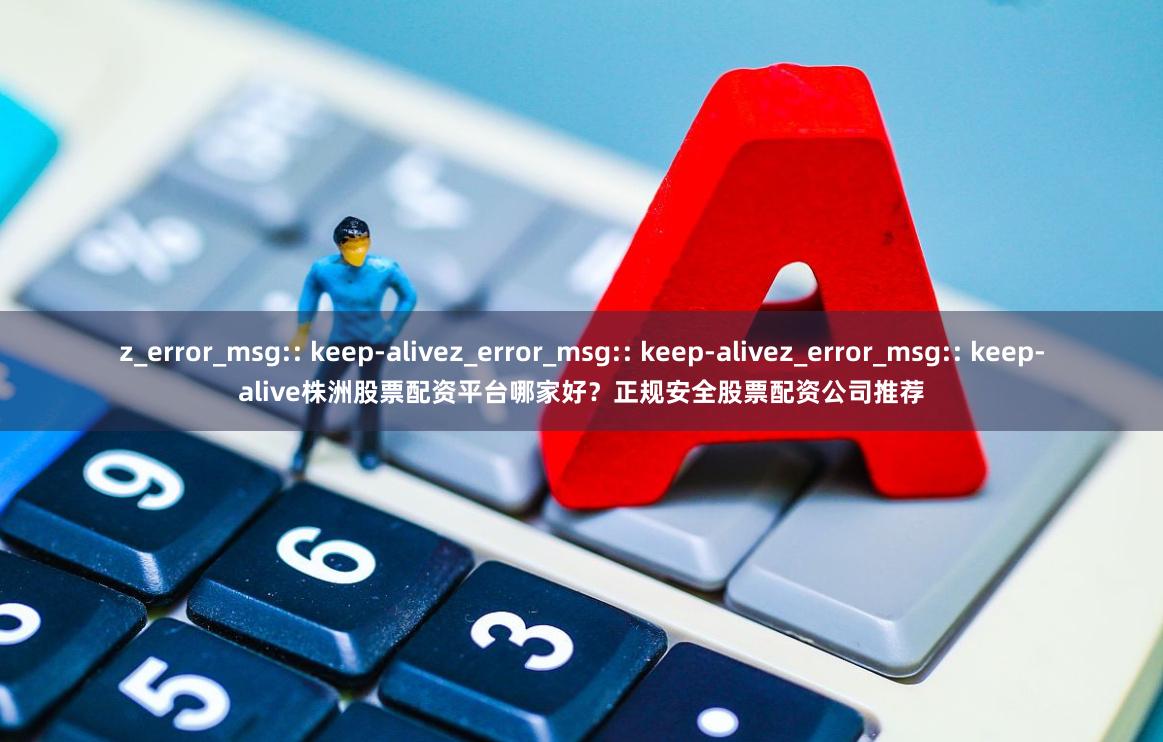 z_error_msg:: keep-alivez_error_msg:: keep-alivez_error_msg:: keep-alive株洲股票配资平台哪家好？正规安全股票配资公司推荐