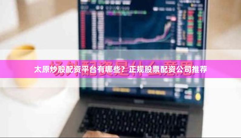 太原炒股配资平台有哪些？正规股票配资公司推荐
