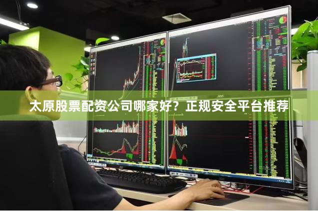太原股票配资公司哪家好？正规安全平台推荐